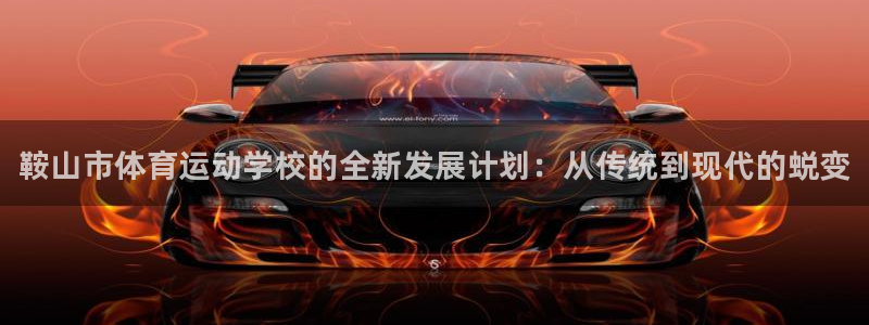 尊龙官方正版app娱乐网站：鞍山市体育运动学校的全新发展计划